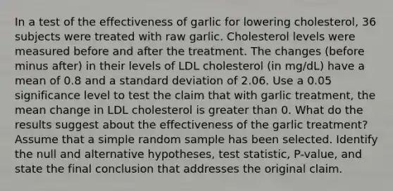 In a test of the effectiveness of garlic for lowering​ cholesterol, 36 subjects were treated with raw garlic. Cholesterol levels were measured before and after the treatment. The changes​ (before minus​ after) in their levels of LDL cholesterol​ (in mg/dL) have a mean of 0.8 and a standard deviation of 2.06. Use a 0.05 significance level to test the claim that with garlic​ treatment, the mean change in LDL cholesterol is greater than 0. What do the results suggest about the effectiveness of the garlic​ treatment? Assume that a simple random sample has been selected. Identify the null and alternative​ hypotheses, test​ statistic, P-value, and state the final conclusion that addresses the original claim.