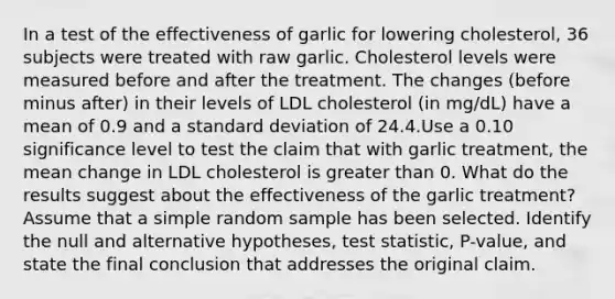 In a test of the effectiveness of garlic for lowering​ cholesterol, 36 subjects were treated with raw garlic. Cholesterol levels were measured before and after the treatment. The changes​ (before minus​ after) in their levels of LDL cholesterol​ (in mg/dL) have a mean of 0.9 and a <a href='https://www.questionai.com/knowledge/kqGUr1Cldy-standard-deviation' class='anchor-knowledge'>standard deviation</a> of 24.4.Use a 0.10 significance level to test the claim that with garlic​ treatment, the mean change in LDL cholesterol is greater than 0. What do the results suggest about the effectiveness of the garlic​ treatment? Assume that a simple random sample has been selected. Identify the null and alternative​ hypotheses, test​ statistic, P-value, and state the final conclusion that addresses the original claim.