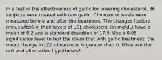 In a test of the effectiveness of garlic for lowering​ cholesterol, 36 subjects were treated with raw garlic. Cholesterol levels were measured before and after the treatment. The changes​ (before minus​ after) in their levels of LDL cholesterol​ (in mg/dL) have a mean of 0.2 and a standard deviation of 17.5. Use a 0.05 significance level to test the claim that with garlic​ treatment, the mean change in LDL cholesterol is greater than 0. What are the null and alternative​ hypotheses?