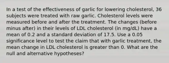 In a test of the effectiveness of garlic for lowering​ cholesterol, 36 subjects were treated with raw garlic. Cholesterol levels were measured before and after the treatment. The changes​ (before minus​ after) in their levels of LDL cholesterol​ (in mg/dL) have a mean of 0.2 and a standard deviation of 17.5. Use a 0.05 significance level to test the claim that with garlic​ treatment, the mean change in LDL cholesterol is greater than 0. What are the null and alternative​ hypotheses?