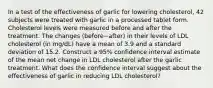 In a test of the effectiveness of garlic for lowering​ cholesterol, 42 subjects were treated with garlic in a processed tablet form. Cholesterol levels were measured before and after the treatment. The changes ​(before−​after) in their levels of LDL cholesterol​ (in mg/dL) have a mean of 3.9 and a standard deviation of 15.2. Construct a 95​% confidence interval estimate of the mean net change in LDL cholesterol after the garlic treatment. What does the confidence interval suggest about the effectiveness of garlic in reducing LDL​ cholesterol?