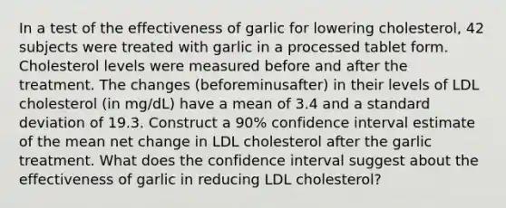 In a test of the effectiveness of garlic for lowering​ cholesterol, 42 subjects were treated with garlic in a processed tablet form. Cholesterol levels were measured before and after the treatment. The changes ​(beforeminus​after) in their levels of LDL cholesterol​ (in mg/dL) have a mean of 3.4 and a standard deviation of 19.3. Construct a 90​% confidence interval estimate of the mean net change in LDL cholesterol after the garlic treatment. What does the confidence interval suggest about the effectiveness of garlic in reducing LDL​ cholesterol?