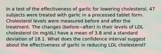 In a test of the effectiveness of garlic for lowering​ cholesterol, 47 subjects were treated with garlic in a processed tablet form. Cholesterol levels were measured before and after the treatment. The changes ​(before−​after) in their levels of LDL cholesterol​ (in mg/dL) have a mean of 3.8 and a standard deviation of 18.1. What does the confidence interval suggest about the effectiveness of garlic in reducing LDL​ cholesterol?