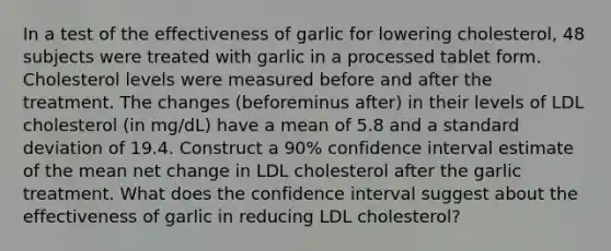 In a test of the effectiveness of garlic for lowering​ cholesterol, 48 subjects were treated with garlic in a processed tablet form. Cholesterol levels were measured before and after the treatment. The changes ​(beforeminus after) in their levels of LDL cholesterol​ (in mg/dL) have a mean of 5.8 and a standard deviation of 19.4. Construct a 90% confidence interval estimate of the mean net change in LDL cholesterol after the garlic treatment. What does the confidence interval suggest about the effectiveness of garlic in reducing LDL​ cholesterol?