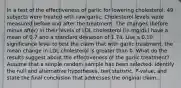 In a test of the effectiveness of garlic for lowering​ cholesterol, 49 subjects were treated with raw garlic. Cholesterol levels were measured before and after the treatment. The changes​ (before minus​ after) in their levels of LDL cholesterol​ (in mg/dL) have a mean of 0.7 and a standard deviation of 1.74. Use a 0.10 significance level to test the claim that with garlic​ treatment, the mean change in LDL cholesterol is greater than 0. What do the results suggest about the effectiveness of the garlic​ treatment? Assume that a simple random sample has been selected. Identify the null and alternative​ hypotheses, test​ statistic, P-value, and state the final conclusion that addresses the original claim.