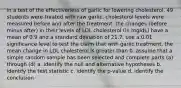 in a test of the effectiveness of garlic for lowering cholesterol, 49 students were treated with raw garlic. cholesterol levels were measured before and after the treatment. the changes (before minus after) in their levels of LDL cholesterol (in mg/dL) have a mean of 0.9 and a standard deviation of 21.7. use a 0.01 significance level to test the claim that with garlic treatment, the mean change in LDL cholesterol is greater than 0. assume that a simple random sample has been selected and complete parts (a) through (d) a. identify the null and alternative hypotheses b. identify the test statistic c. identify the p-value d. identify the conclusion