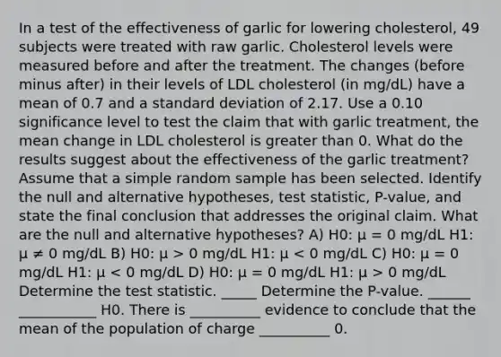 In a test of the effectiveness of garlic for lowering​ cholesterol, 49 subjects were treated with raw garlic. Cholesterol levels were measured before and after the treatment. The changes​ (before minus​ after) in their levels of LDL cholesterol​ (in mg/dL) have a mean of 0.7 and a standard deviation of 2.17. Use a 0.10 significance level to test the claim that with garlic​ treatment, the mean change in LDL cholesterol is greater than 0. What do the results suggest about the effectiveness of the garlic​ treatment? Assume that a simple random sample has been selected. Identify the null and alternative​ hypotheses, test​ statistic, P-value, and state the final conclusion that addresses the original claim. What are the null and alternative hypotheses? A) H0: μ = 0 mg/dL H1: μ ≠ 0 mg/dL B) H0: μ > 0 mg/dL H1: μ 0 mg/dL Determine the test statistic. _____ Determine the P-value. ______ ___________ H0. There is __________ evidence to conclude that the mean of the population of charge __________ 0.