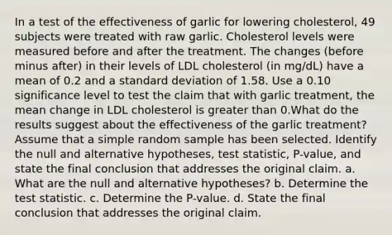 In a test of the effectiveness of garlic for lowering​ cholesterol, 49 subjects were treated with raw garlic. Cholesterol levels were measured before and after the treatment. The changes​ (before minus​ after) in their levels of LDL cholesterol​ (in mg/dL) have a mean of 0.2 and a standard deviation of 1.58. Use a 0.10 significance level to test the claim that with garlic​ treatment, the mean change in LDL cholesterol is greater than 0.What do the results suggest about the effectiveness of the garlic​ treatment? Assume that a simple random sample has been selected. Identify the null and alternative​ hypotheses, test​ statistic, P-value, and state the final conclusion that addresses the original claim. a. What are the null and alternative​ hypotheses? b. Determine the test statistic. c. Determine the​ P-value. d. State the final conclusion that addresses the original claim.