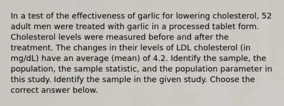 In a test of the effectiveness of garlic for lowering​ cholesterol, 52 adult men were treated with garlic in a processed tablet form. Cholesterol levels were measured before and after the treatment. The changes in their levels of LDL cholesterol​ (in mg/dL) have an average​ (mean) of 4.2. Identify the​ sample, the​ population, the sample​ statistic, and the population parameter in this study. Identify the sample in the given study. Choose the correct answer below.