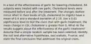 In a test of the effectiveness of garlic for lowering​ cholesterol, 64 subjects were treated with raw garlic. Cholesterol levels were measured before and after the treatment. The changes​ (before minus​ after) in their levels of LDL cholesterol​ (in mg/dL) have a mean of 0.4 and a standard deviation of 2.19. Use a 0.01 significance level to test the claim that with garlic​ treatment, the mean change in LDL cholesterol is greater than 0. What do the results suggest about the effectiveness of the garlic​ treatment? Assume that a simple random sample has been selected. Identify the null and alternative​ hypotheses, test​ statistic, P-value, and state the final conclusion that addresses the original claim.