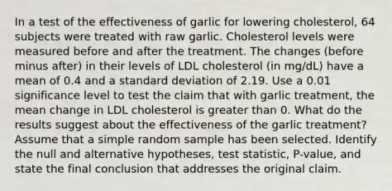 In a test of the effectiveness of garlic for lowering​ cholesterol, 64 subjects were treated with raw garlic. Cholesterol levels were measured before and after the treatment. The changes​ (before minus​ after) in their levels of LDL cholesterol​ (in mg/dL) have a mean of 0.4 and a <a href='https://www.questionai.com/knowledge/kqGUr1Cldy-standard-deviation' class='anchor-knowledge'>standard deviation</a> of 2.19. Use a 0.01 significance level to test the claim that with garlic​ treatment, the mean change in LDL cholesterol is <a href='https://www.questionai.com/knowledge/ktgHnBD4o3-greater-than' class='anchor-knowledge'>greater than</a> 0. What do the results suggest about the effectiveness of the garlic​ treatment? Assume that a simple random sample has been selected. Identify the null and alternative​ hypotheses, test​ statistic, P-value, and state the final conclusion that addresses the original claim.