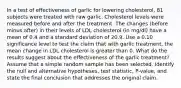 In a test of effectiveness of garlic for lowering cholesterol, 81 subjects were treated with raw garlic. Cholesterol levels were measured before and after the treatment. The changes (before minus after) in their levels of LDL cholesterol (in mg/dl) have a mean of 0.4 and a standard deviation of 20.9. Use a 0.10 significance level to test the claim that with garlic treatment, the mean change in LDL cholesterol is greater than 0. What do the results suggest about the effectiveness of the garlic treatment? Assume that a simple random sample has been selected. Identify the null and alternative hypotheses, test statistic, P-value, and state the final conclusion that addresses the original claim.