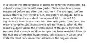 in a test of the effectiveness of garlic for lowering​ cholesterol, 81 subjects were treated with raw garlic. Cholesterol levels were measured before and after the treatment. The changes​ (before minus​ after) in their levels of LDL cholesterol​ (in mg/dL) have a mean of 0.4 and a standard deviation of 16.1. Use a 0.10 significance level to test the claim that with garlic​ treatment, the mean change in LDL cholesterol is greater than 0. What do the results suggest about the effectiveness of the garlic​ treatment? Assume that a simple random sample has been selected. Identify the null and alternative​ hypotheses, test​ statistic, P-value, and state the final conclusion that addresses the original claim.