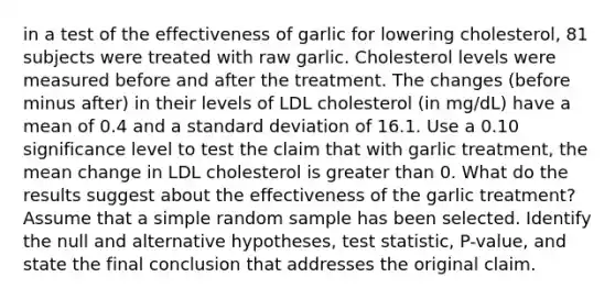 in a test of the effectiveness of garlic for lowering​ cholesterol, 81 subjects were treated with raw garlic. Cholesterol levels were measured before and after the treatment. The changes​ (before minus​ after) in their levels of LDL cholesterol​ (in mg/dL) have a mean of 0.4 and a standard deviation of 16.1. Use a 0.10 significance level to test the claim that with garlic​ treatment, the mean change in LDL cholesterol is greater than 0. What do the results suggest about the effectiveness of the garlic​ treatment? Assume that a simple random sample has been selected. Identify the null and alternative​ hypotheses, test​ statistic, P-value, and state the final conclusion that addresses the original claim.