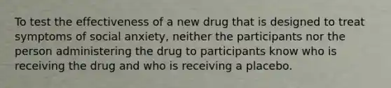 To test the effectiveness of a new drug that is designed to treat symptoms of social anxiety, neither the participants nor the person administering the drug to participants know who is receiving the drug and who is receiving a placebo.