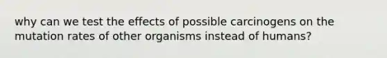 why can we test the effects of possible carcinogens on the mutation rates of other organisms instead of humans?