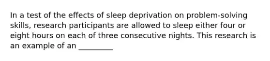 In a test of the effects of sleep deprivation on problem-solving skills, research participants are allowed to sleep either four or eight hours on each of three consecutive nights. This research is an example of an _________