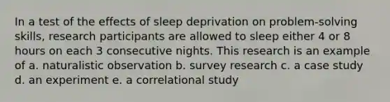 In a test of the effects of sleep deprivation on problem-solving skills, research participants are allowed to sleep either 4 or 8 hours on each 3 consecutive nights. This research is an example of a. naturalistic observation b. survey research c. a case study d. an experiment e. a correlational study