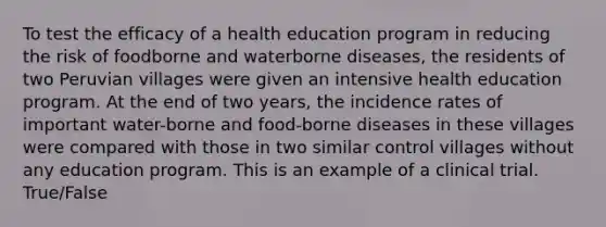 To test the efficacy of a health education program in reducing the risk of foodborne and waterborne diseases, the residents of two Peruvian villages were given an intensive health education program. At the end of two years, the incidence rates of important water-borne and food-borne diseases in these villages were compared with those in two similar control villages without any education program. This is an example of a clinical trial. True/False