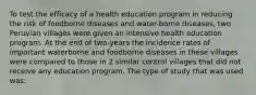 To test the efficacy of a health education program in reducing the risk of foodborne diseases and water-borne diseases, two Peruvian villages were given an intensive health education program. At the end of two-years the incidence rates of important waterborne and foodborne diseases in these villages were compared to those in 2 similar control villages that did not receive any education program. The type of study that was used was: