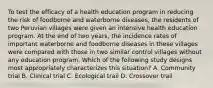 To test the efficacy of a health education program in reducing the risk of foodborne and waterborne diseases, the residents of two Peruvian villages were given an intensive health education program. At the end of two years, the incidence rates of important waterborne and foodborne diseases in these villages were compared with those in two similar control villages without any education program. Which of the following study designs most appropriately characterizes this situation? A. Community trial B. Clinical trial C. Ecological trail D. Crossover trail