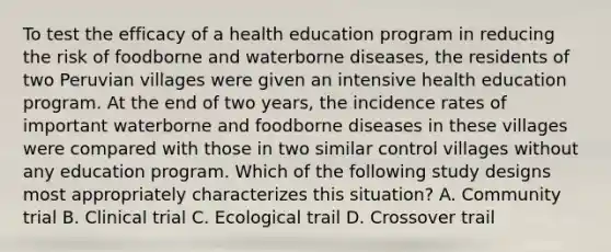 To test the efficacy of a health education program in reducing the risk of foodborne and waterborne diseases, the residents of two Peruvian villages were given an intensive health education program. At the end of two years, the incidence rates of important waterborne and foodborne diseases in these villages were compared with those in two similar control villages without any education program. Which of the following study designs most appropriately characterizes this situation? A. Community trial B. Clinical trial C. Ecological trail D. Crossover trail