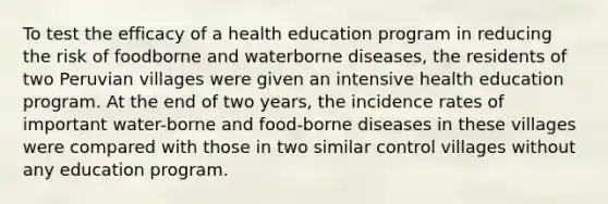 To test the efficacy of a health education program in reducing the risk of foodborne and waterborne diseases, the residents of two Peruvian villages were given an intensive health education program. At the end of two years, the incidence rates of important water-borne and food-borne diseases in these villages were compared with those in two similar control villages without any education program.