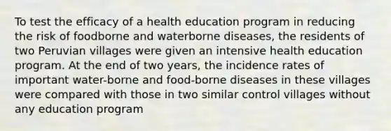 To test the efficacy of a health education program in reducing the risk of foodborne and waterborne diseases, the residents of two Peruvian villages were given an intensive health education program. At the end of two years, the incidence rates of important water-borne and food-borne diseases in these villages were compared with those in two similar control villages without any education program