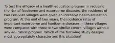 To test the efficacy of a health education program in reducing the risk of foodborne and waterborne diseases, the residents of two Peruvian villages were given an intensive health education program. At the end of two years, the incidence rates of important waterborne and foodborne diseases in these villages were compared with those in two similar control villages without any education program. Which of the following study designs most appropriately characterizes this situation?