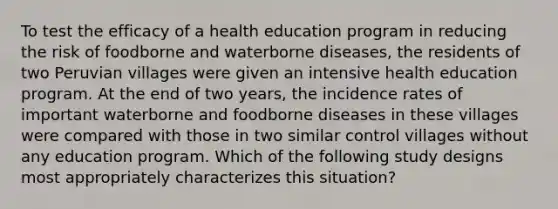 To test the efficacy of a health education program in reducing the risk of foodborne and waterborne diseases, the residents of two Peruvian villages were given an intensive health education program. At the end of two years, the incidence rates of important waterborne and foodborne diseases in these villages were compared with those in two similar control villages without any education program. Which of the following study designs most appropriately characterizes this situation?