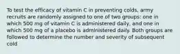 To test the efficacy of vitamin C in preventing colds, army recruits are randomly assigned to one of two groups: one in which 500 mg of vitamin C is administered daily, and one in which 500 mg of a placebo is administered daily. Both groups are followed to determine the number and severity of subsequent cold