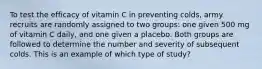 To test the efficacy of vitamin C in preventing colds, army recruits are randomly assigned to two groups: one given 500 mg of vitamin C daily, and one given a placebo. Both groups are followed to determine the number and severity of subsequent colds. This is an example of which type of study?