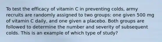 To test the efficacy of vitamin C in preventing colds, army recruits are randomly assigned to two groups: one given 500 mg of vitamin C daily, and one given a placebo. Both groups are followed to determine the number and severity of subsequent colds. This is an example of which type of study?