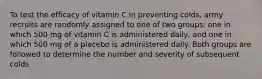 To test the efficacy of vitamin C in preventing colds, army recruits are randomly assigned to one of two groups: one in which 500 mg of vitamin C is administered daily, and one in which 500 mg of a placebo is administered daily. Both groups are followed to determine the number and severity of subsequent colds