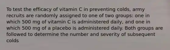 To test the efficacy of vitamin C in preventing colds, army recruits are randomly assigned to one of two groups: one in which 500 mg of vitamin C is administered daily, and one in which 500 mg of a placebo is administered daily. Both groups are followed to determine the number and severity of subsequent colds