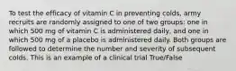 To test the efficacy of vitamin C in preventing colds, army recruits are randomly assigned to one of two groups: one in which 500 mg of vitamin C is administered daily, and one in which 500 mg of a placebo is administered daily. Both groups are followed to determine the number and severity of subsequent colds. This is an example of a clinical trial True/False