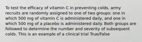 To test the efficacy of vitamin C in preventing colds, army recruits are randomly assigned to one of two groups: one in which 500 mg of vitamin C is administered daily, and one in which 500 mg of a placebo is administered daily. Both groups are followed to determine the number and severity of subsequent colds. This is an example of a clinical trial True/False