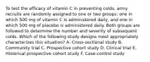 To test the efficacy of vitamin C in preventing colds, army recruits are randomly assigned to one or two groups: one in which 500 mg of vitamin C is administered daily, and one in which 500 mg of placebo is administered daily. Both groups are followed to determine the number and severity of subsequent colds. Which of the following study designs most appropriately characterizes this situation? A. Cross-sectional study B. Community trial C. Prospective cohort study D. Clinical trial E. Historical prospective cohort study F. Case-control study