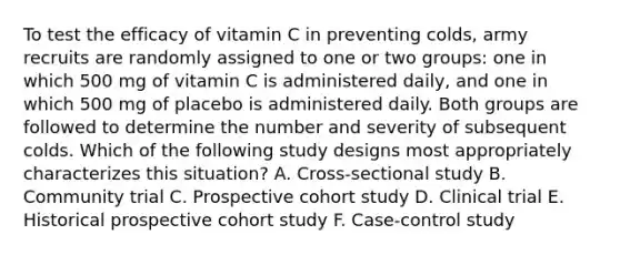 To test the efficacy of vitamin C in preventing colds, army recruits are randomly assigned to one or two groups: one in which 500 mg of vitamin C is administered daily, and one in which 500 mg of placebo is administered daily. Both groups are followed to determine the number and severity of subsequent colds. Which of the following study designs most appropriately characterizes this situation? A. Cross-sectional study B. Community trial C. Prospective cohort study D. Clinical trial E. Historical prospective cohort study F. Case-control study