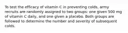 To test the efficacy of vitamin C in preventing colds, army recruits are randomly assigned to two groups: one given 500 mg of vitamin C daily, and one given a placebo. Both groups are followed to determine the number and severity of subsequent colds.