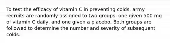 To test the efficacy of vitamin C in preventing colds, army recruits are randomly assigned to two groups: one given 500 mg of vitamin C daily, and one given a placebo. Both groups are followed to determine the number and severity of subsequent colds.