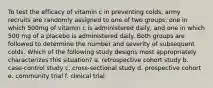 To test the efficacy of vitamin c in preventing colds, army recruits are randomly assigned to one of two groups: one in which 500mg of vitamin c is administered daily, and one in which 500 mg of a placebo is administered daily. Both groups are followed to determine the number and severity of subsequent colds. Which of the following study designs most appropriately characterizes this situation? a. retrospective cohort study b. case-control study c. cross-sectional study d. prospective cohort e. community trial f. clinical trial