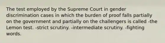 The test employed by the Supreme Court in gender discrimination cases in which the burden of proof falls partially on the government and partially on the challengers is called -the Lemon test. -strict scrutiny. -intermediate scrutiny. -fighting words.