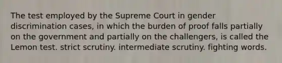 The test employed by the Supreme Court in gender discrimination cases, in which the burden of proof falls partially on the government and partially on the challengers, is called the Lemon test. strict scrutiny. intermediate scrutiny. fighting words.