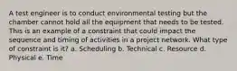 A test engineer is to conduct environmental testing but the chamber cannot hold all the equipment that needs to be tested. This is an example of a constraint that could impact the sequence and timing of activities in a project network. What type of constraint is it? a. Scheduling b. Technical c. Resource d. Physical e. Time