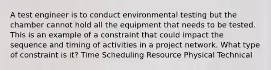 A test engineer is to conduct environmental testing but the chamber cannot hold all the equipment that needs to be tested. This is an example of a constraint that could impact the sequence and timing of activities in a project network. What type of constraint is it? Time Scheduling Resource Physical Technical