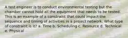 A test engineer is to conduct environmental testing but the chamber cannot hold all the equipment that needs to be tested. This is an example of a constraint that could impact the sequence and timing of activities in a project network. What type of constraint is it? a. Time b. Scheduling c. Resource d. Technical e. Physical