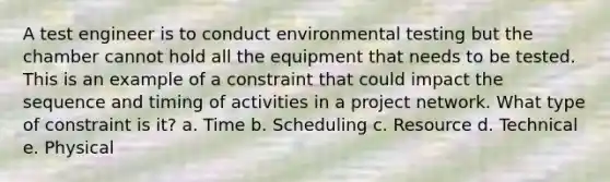 A test engineer is to conduct environmental testing but the chamber cannot hold all the equipment that needs to be tested. This is an example of a constraint that could impact the sequence and timing of activities in a project network. What type of constraint is it? a. Time b. Scheduling c. Resource d. Technical e. Physical