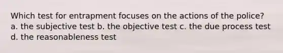 Which test for entrapment focuses on the actions of the police? a. the subjective test b. the objective test c. the due process test d. the reasonableness test