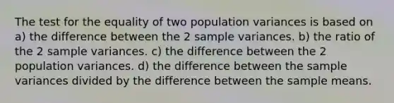 The test for the equality of two population variances is based on a) the difference between the 2 sample variances. b) the ratio of the 2 sample variances. c) the difference between the 2 population variances. d) the difference between the sample variances divided by the difference between the sample means.